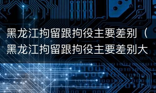 黑龙江拘留跟拘役主要差别（黑龙江拘留跟拘役主要差别大吗）