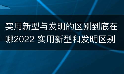 实用新型与发明的区别到底在哪2022 实用新型和发明区别