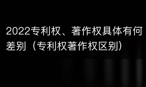 2022专利权、著作权具体有何差别（专利权著作权区别）