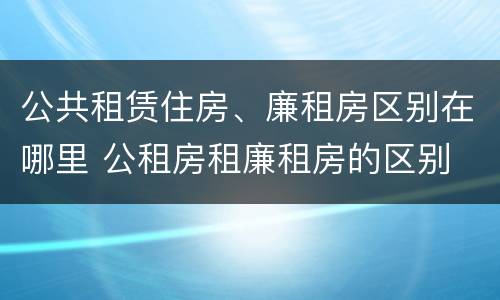 公共租赁住房、廉租房区别在哪里 公租房租廉租房的区别