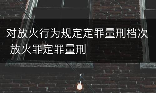 对放火行为规定定罪量刑档次 放火罪定罪量刑