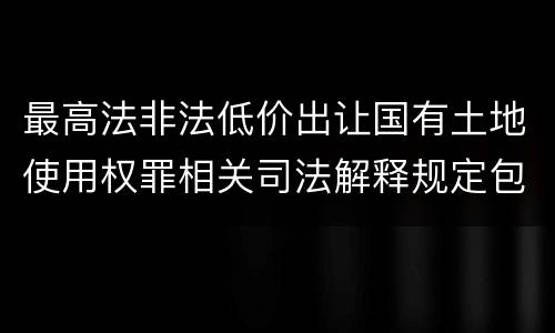 最高法非法低价出让国有土地使用权罪相关司法解释规定包括哪些重要内容