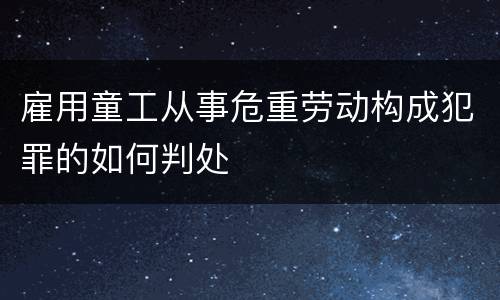 雇用童工从事危重劳动构成犯罪的如何判处