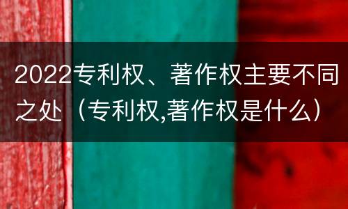 2022专利权、著作权主要不同之处（专利权,著作权是什么）