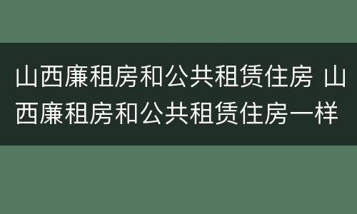 山西廉租房和公共租赁住房 山西廉租房和公共租赁住房一样吗