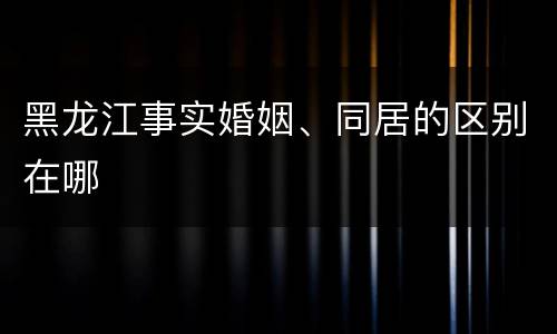 黑龙江事实婚姻、同居的区别在哪