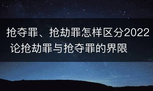 抢夺罪、抢劫罪怎样区分2022 论抢劫罪与抢夺罪的界限