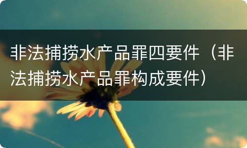非法捕捞水产品罪四要件（非法捕捞水产品罪构成要件）