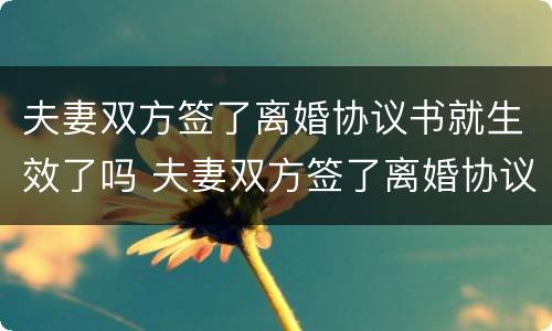 夫妻双方签了离婚协议书就生效了吗 夫妻双方签了离婚协议书就生效了吗知乎