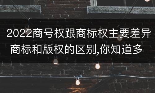 2022商号权跟商标权主要差异 商标和版权的区别,你知道多少?