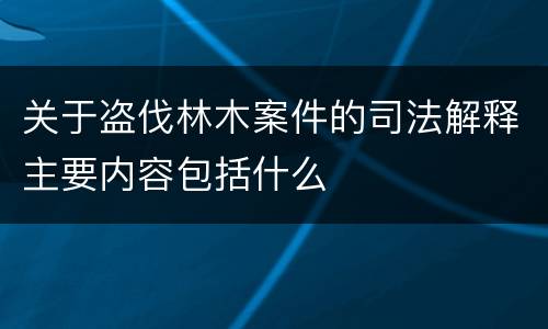关于盗伐林木案件的司法解释主要内容包括什么