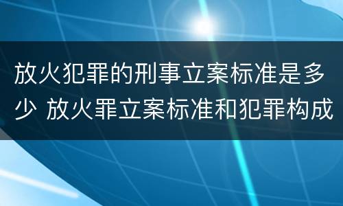放火犯罪的刑事立案标准是多少 放火罪立案标准和犯罪构成