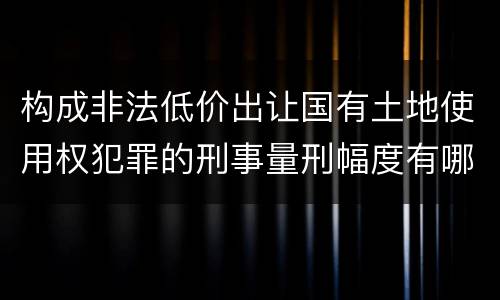 构成非法低价出让国有土地使用权犯罪的刑事量刑幅度有哪些