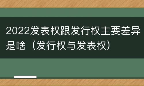 2022发表权跟发行权主要差异是啥（发行权与发表权）