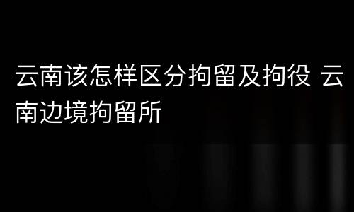 云南该怎样区分拘留及拘役 云南边境拘留所