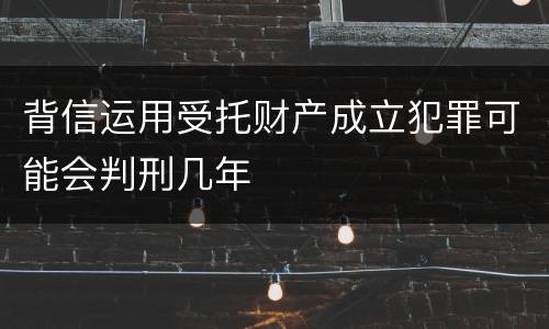背信运用受托财产成立犯罪可能会判刑几年
