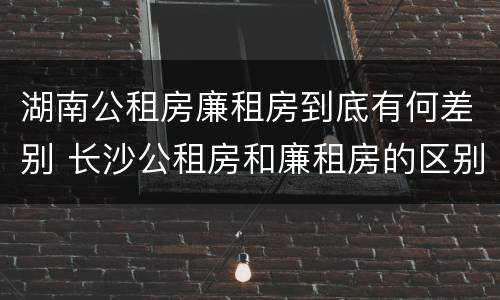 湖南公租房廉租房到底有何差别 长沙公租房和廉租房的区别