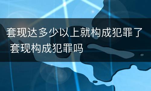 套现达多少以上就构成犯罪了 套现构成犯罪吗