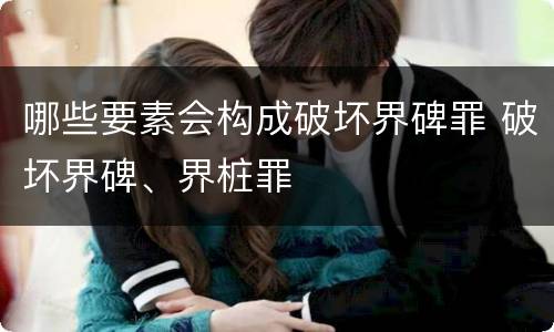 哪些要素会构成破坏界碑罪 破坏界碑、界桩罪