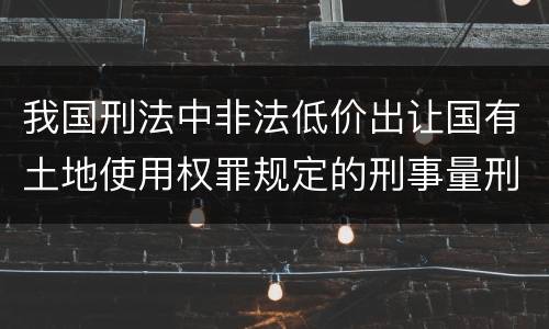 我国刑法中非法低价出让国有土地使用权罪规定的刑事量刑标准有哪些