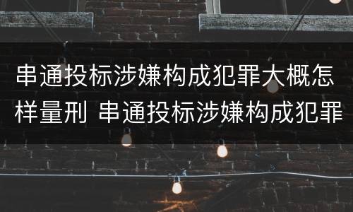 串通投标涉嫌构成犯罪大概怎样量刑 串通投标涉嫌构成犯罪大概怎样量刑呢