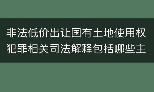 非法低价出让国有土地使用权犯罪相关司法解释包括哪些主要内容