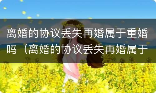 离婚的协议丢失再婚属于重婚吗（离婚的协议丢失再婚属于重婚吗女方）