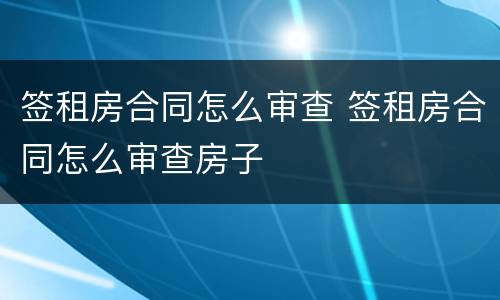 签租房合同怎么审查 签租房合同怎么审查房子