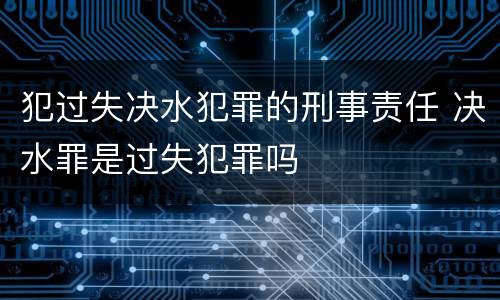 犯过失决水犯罪的刑事责任 决水罪是过失犯罪吗