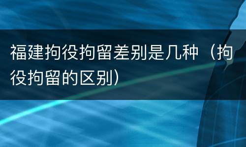 福建拘役拘留差别是几种（拘役拘留的区别）