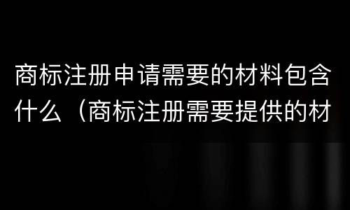 商标注册申请需要的材料包含什么（商标注册需要提供的材料）