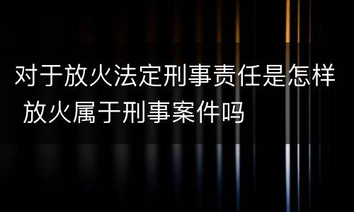 对于放火法定刑事责任是怎样 放火属于刑事案件吗