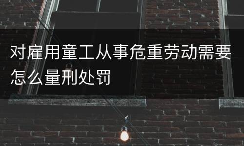 对雇用童工从事危重劳动需要怎么量刑处罚