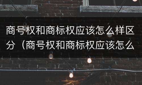 商号权和商标权应该怎么样区分（商号权和商标权应该怎么样区分呢）