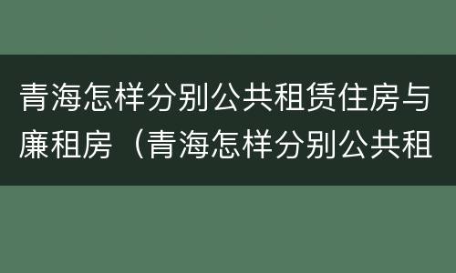 青海怎样分别公共租赁住房与廉租房（青海怎样分别公共租赁住房与廉租房呢）