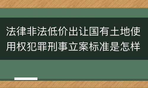 法律非法低价出让国有土地使用权犯罪刑事立案标准是怎样规定