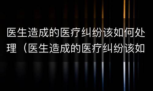 医生造成的医疗纠纷该如何处理（医生造成的医疗纠纷该如何处理好）