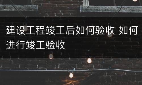 建设工程竣工后如何验收 如何进行竣工验收