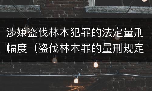 涉嫌盗伐林木犯罪的法定量刑幅度（盗伐林木罪的量刑规定）