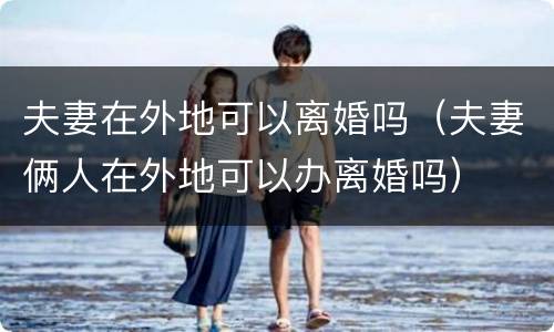 夫妻在外地可以离婚吗（夫妻俩人在外地可以办离婚吗）
