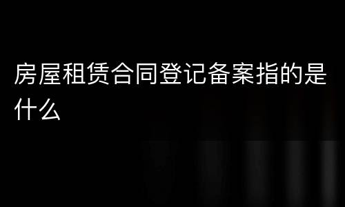 房屋租赁合同登记备案指的是什么