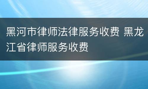 黑河市律师法律服务收费 黑龙江省律师服务收费