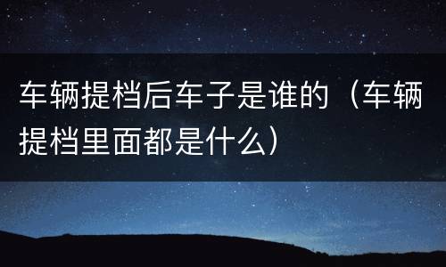 车辆提档后车子是谁的（车辆提档里面都是什么）
