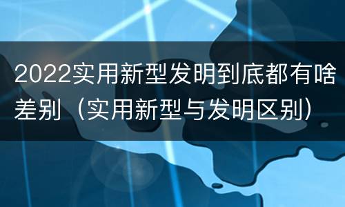 2022实用新型发明到底都有啥差别（实用新型与发明区别）