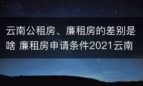 云南公租房、廉租房的差别是啥 廉租房申请条件2021云南