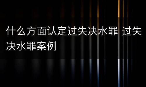 什么方面认定过失决水罪 过失决水罪案例