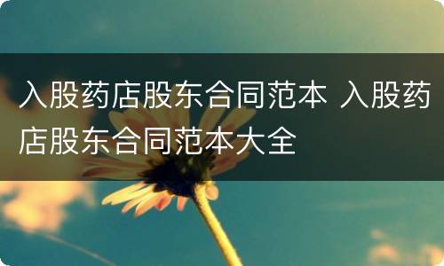 入股药店股东合同范本 入股药店股东合同范本大全