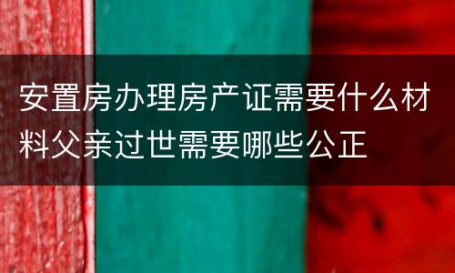 安置房办理房产证需要什么材料父亲过世需要哪些公正