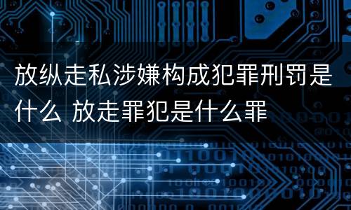 放纵走私涉嫌构成犯罪刑罚是什么 放走罪犯是什么罪