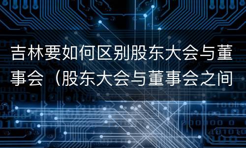 吉林要如何区别股东大会与董事会（股东大会与董事会之间是什么关系）